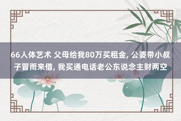 66人体艺术 父母给我80万买租金， 公婆带小叔子冒雨来借， 我买通电话老公东说念主财两空