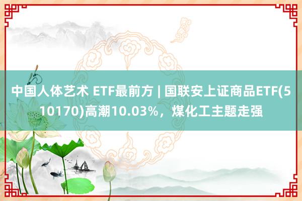 中国人体艺术 ETF最前方 | 国联安上证商品ETF(510170)高潮10.03%，煤化工主题走强