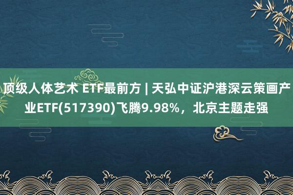 顶级人体艺术 ETF最前方 | 天弘中证沪港深云策画产业ETF(517390)飞腾9.98%，北京主题走强