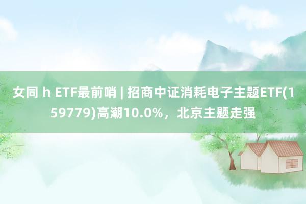 女同 h ETF最前哨 | 招商中证消耗电子主题ETF(159779)高潮10.0%，北京主题走强