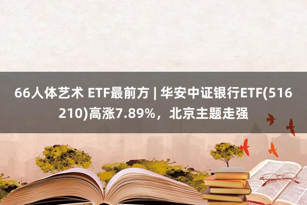 66人体艺术 ETF最前方 | 华安中证银行ETF(516210)高涨7.89%，北京主题走强