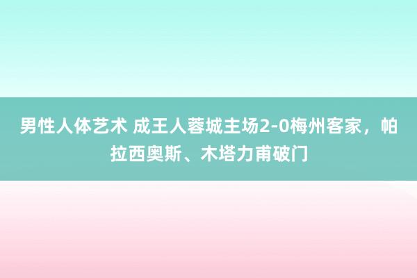 男性人体艺术 成王人蓉城主场2-0梅州客家，帕拉西奥斯、木塔力甫破门