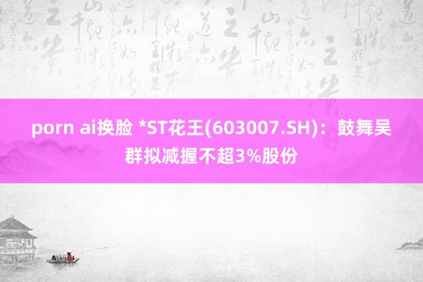 porn ai换脸 *ST花王(603007.SH)：鼓舞吴群拟减握不超3%股份