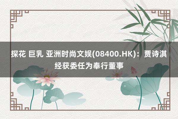 探花 巨乳 亚洲时尚文娱(08400.HK)：贾诗淇经获委任为奉行董事