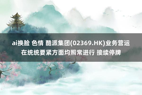 ai换脸 色情 酷派集团(02369.HK)业务营运在统统要紧方面均照常进行 接续停牌