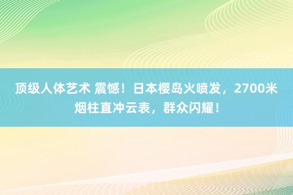 顶级人体艺术 震憾！日本樱岛火喷发，2700米烟柱直冲云表，群众闪耀！