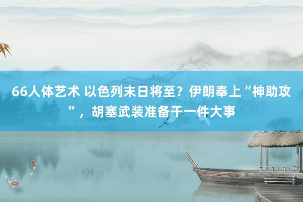 66人体艺术 以色列末日将至？伊朗奉上“神助攻”，胡塞武装准备干一件大事