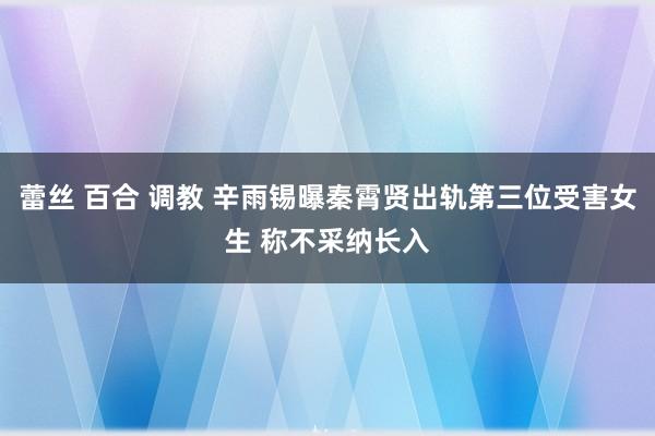 蕾丝 百合 调教 辛雨锡曝秦霄贤出轨第三位受害女生 称不采纳长入