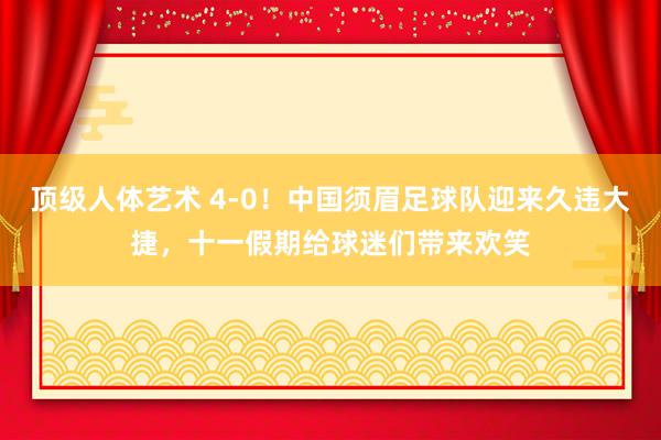 顶级人体艺术 4-0！中国须眉足球队迎来久违大捷，十一假期给球迷们带来欢笑