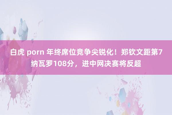 白虎 porn 年终席位竞争尖锐化！郑钦文距第7纳瓦罗108分，进中网决赛将反超