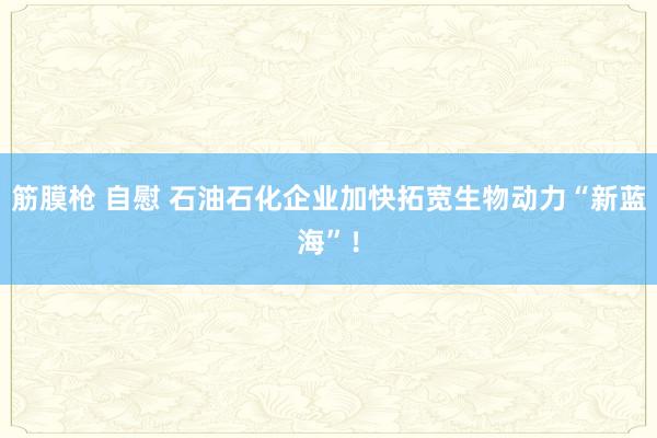 筋膜枪 自慰 石油石化企业加快拓宽生物动力“新蓝海”！