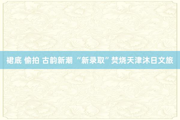 裙底 偷拍 古韵新潮 “新录取”焚烧天津沐日文旅