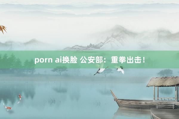 porn ai换脸 公安部：重拳出击！