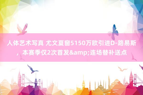 人体艺术写真 尤文夏窗5150万欧引进D-路易斯，本赛季仅2次首发&连场替补送点