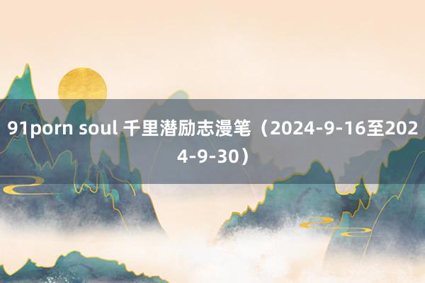 91porn soul 千里潜励志漫笔（2024-9-16至2024-9-30）