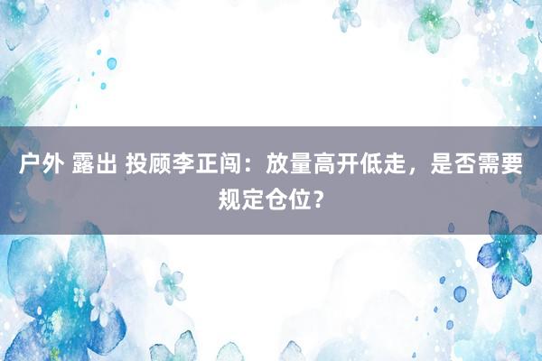 户外 露出 投顾李正闯：放量高开低走，是否需要规定仓位？