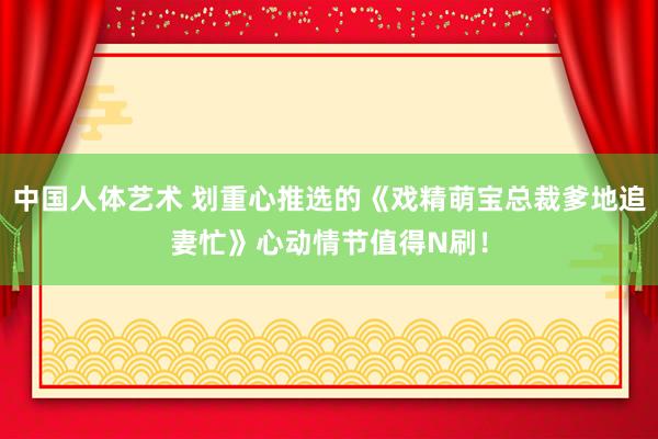 中国人体艺术 划重心推选的《戏精萌宝总裁爹地追妻忙》心动情节值得N刷！