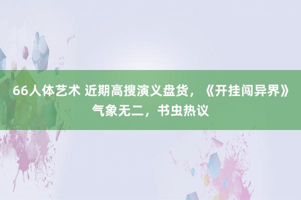 66人体艺术 近期高搜演义盘货，《开挂闯异界》气象无二，书虫热议