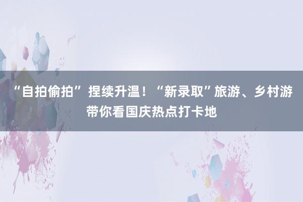 “自拍偷拍” 捏续升温！“新录取”旅游、乡村游带你看国庆热点打卡地