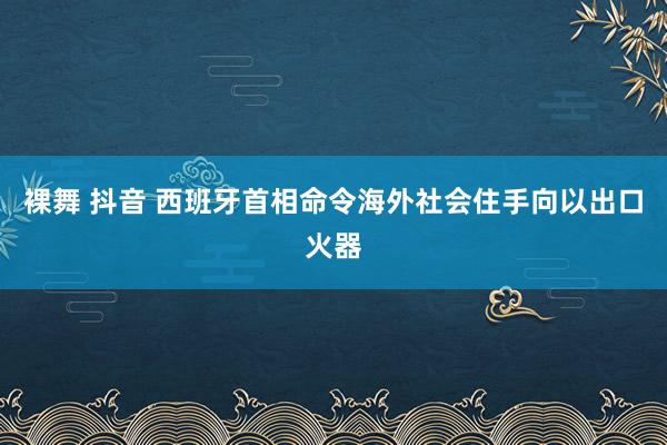 裸舞 抖音 西班牙首相命令海外社会住手向以出口火器