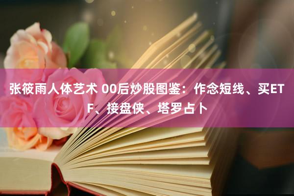 张筱雨人体艺术 00后炒股图鉴：作念短线、买ETF、接盘侠、塔罗占卜