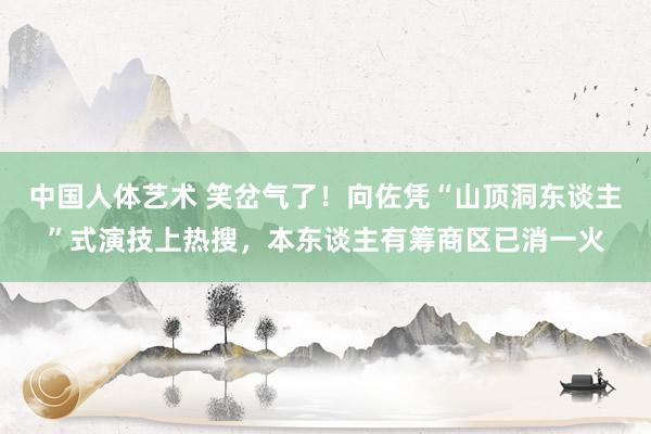 中国人体艺术 笑岔气了！向佐凭“山顶洞东谈主”式演技上热搜，本东谈主有筹商区已消一火