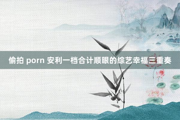 偷拍 porn 安利一档合计顺眼的综艺幸福三重奏