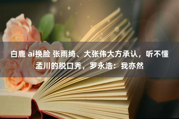 白鹿 ai换脸 张雨绮、大张伟大方承认，听不懂孟川的脱口秀，罗永浩：我亦然