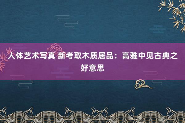 人体艺术写真 新考取木质居品：高雅中见古典之好意思