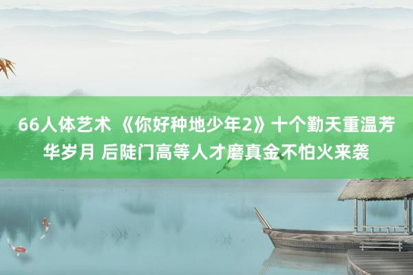 66人体艺术 《你好种地少年2》十个勤天重温芳华岁月 后陡门高等人才磨真金不怕火来袭