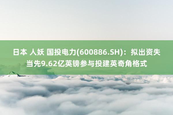 日本 人妖 国投电力(600886.SH)：拟出资失当先9.62亿英镑参与投建英奇角格式