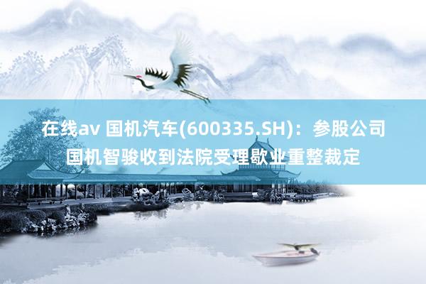 在线av 国机汽车(600335.SH)：参股公司国机智骏收到法院受理歇业重整裁定