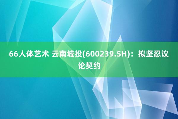 66人体艺术 云南城投(600239.SH)：拟坚忍议论契约