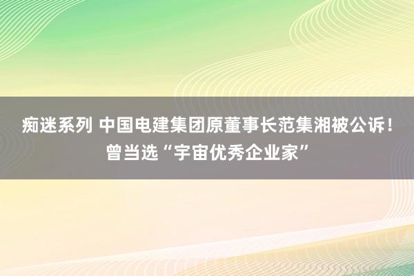 痴迷系列 中国电建集团原董事长范集湘被公诉！曾当选“宇宙优秀企业家”