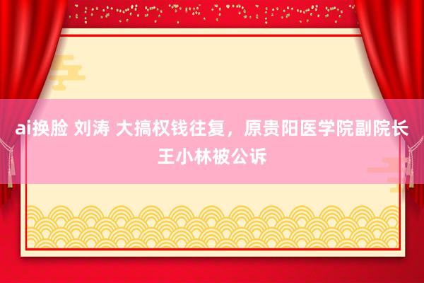 ai换脸 刘涛 大搞权钱往复，原贵阳医学院副院长王小林被公诉