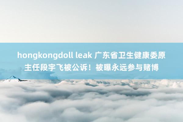 hongkongdoll leak 广东省卫生健康委原主任段宇飞被公诉！被曝永远参与赌博