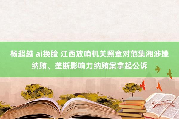 杨超越 ai换脸 江西放哨机关照章对范集湘涉嫌纳贿、垄断影响力纳贿案拿起公诉