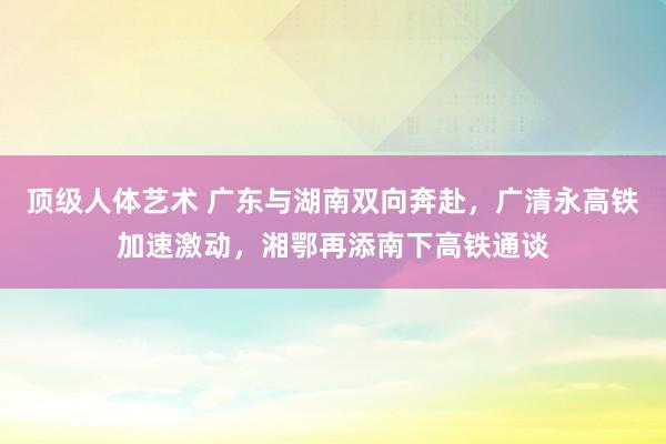 顶级人体艺术 广东与湖南双向奔赴，广清永高铁加速激动，湘鄂再添南下高铁通谈