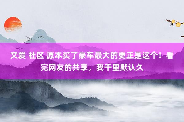 文爱 社区 原本买了豪车最大的更正是这个！看完网友的共享，我千里默认久