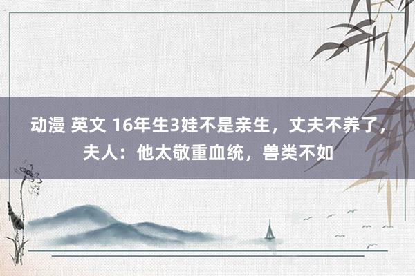 动漫 英文 16年生3娃不是亲生，丈夫不养了，夫人：他太敬重血统，兽类不如