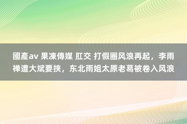 國產av 果凍傳媒 肛交 打假圈风浪再起，李雨禅遭大斌要挟，东北雨姐太原老葛被卷入风浪