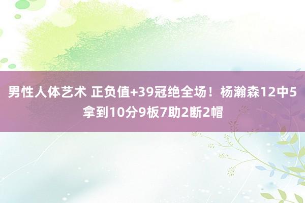 男性人体艺术 正负值+39冠绝全场！杨瀚森12中5拿到10分9板7助2断2帽