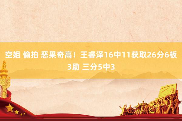 空姐 偷拍 恶果奇高！王睿泽16中11获取26分6板3助 三分5中3