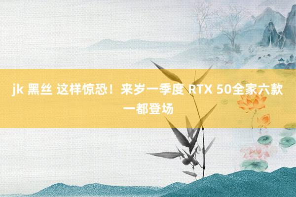 jk 黑丝 这样惊恐！来岁一季度 RTX 50全家六款一都登场