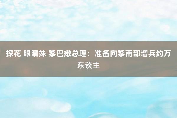 探花 眼睛妹 黎巴嫩总理：准备向黎南部增兵约万东谈主