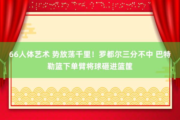 66人体艺术 势放荡千里！罗都尔三分不中 巴特勒篮下单臂将球砸进篮筐