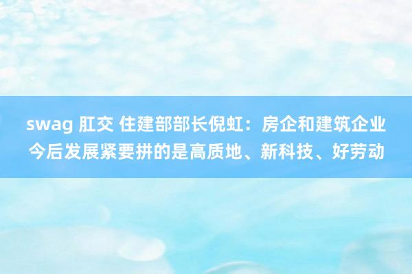 swag 肛交 住建部部长倪虹：房企和建筑企业今后发展紧要拼的是高质地、新科技、好劳动