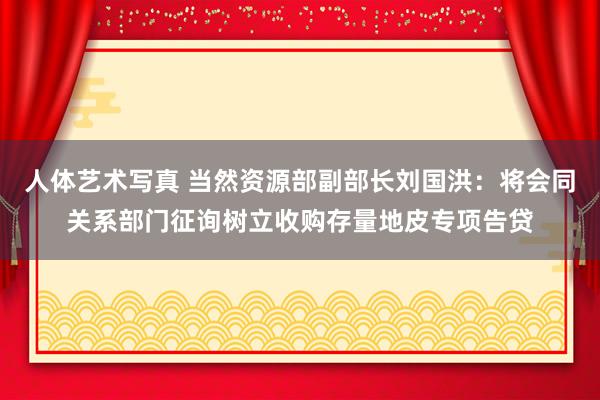 人体艺术写真 当然资源部副部长刘国洪：将会同关系部门征询树立收购存量地皮专项告贷