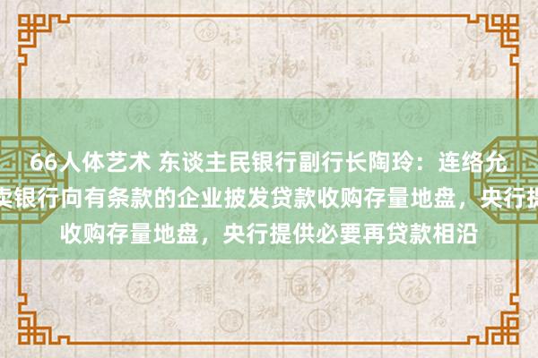 66人体艺术 东谈主民银行副行长陶玲：连络允许计谋性银行、买卖银行向有条款的企业披发贷款收购存量地盘，央行提供必要再贷款相沿