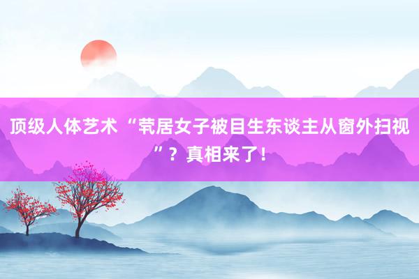 顶级人体艺术 “茕居女子被目生东谈主从窗外扫视”？真相来了！